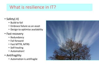 What is resilience in IT?
• Safety(-II)
• Build to fail
• Embrace failure as an asset
• Design to optimise availability
• Fast recovery
• Redundancy
• Fail forward
• Fast MTTR, MTRS
• Self-healing
• Automation!
• Antifragility
• Automation is antifragile
 