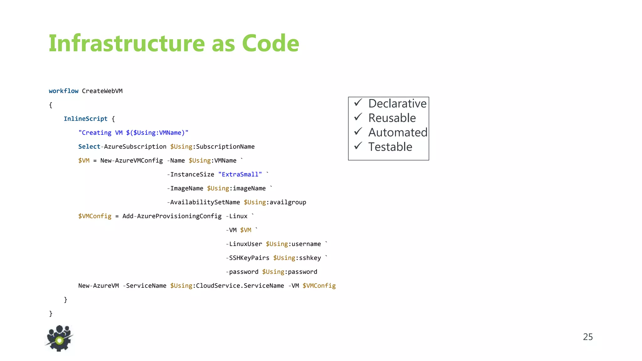 25
Infrastructure as Code
workflow CreateWebVM
{
InlineScript {
"Creating VM $($Using:VMName)"
Select-AzureSubscription $Using:SubscriptionName
$VM = New-AzureVMConfig -Name $Using:VMName `
-InstanceSize "ExtraSmall" `
-ImageName $Using:imageName `
-AvailabilitySetName $Using:availgroup
$VMConfig = Add-AzureProvisioningConfig -Linux `
-VM $VM `
-LinuxUser $Using:username `
-SSHKeyPairs $Using:sshkey `
-password $Using:password
New-AzureVM -ServiceName $Using:CloudService.ServiceName -VM $VMConfig
}
}
 Declarative
 Reusable
 Automated
 Testable
 