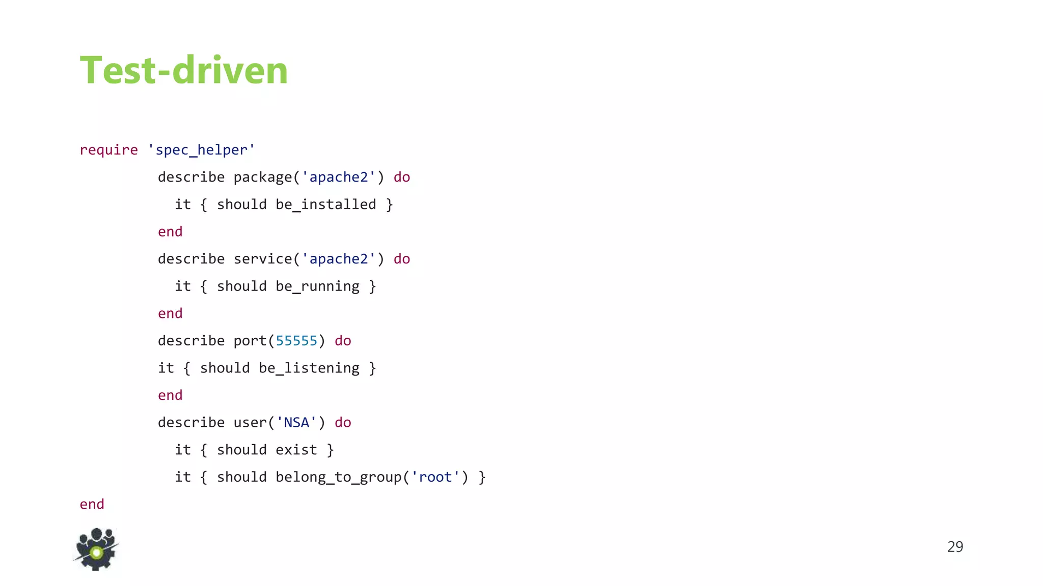 29
Test-driven
require 'spec_helper'
describe package('apache2') do
it { should be_installed }
end
describe service('apache2') do
it { should be_running }
end
describe port(55555) do
it { should be_listening }
end
describe user('NSA') do
it { should exist }
it { should belong_to_group('root') }
end
 