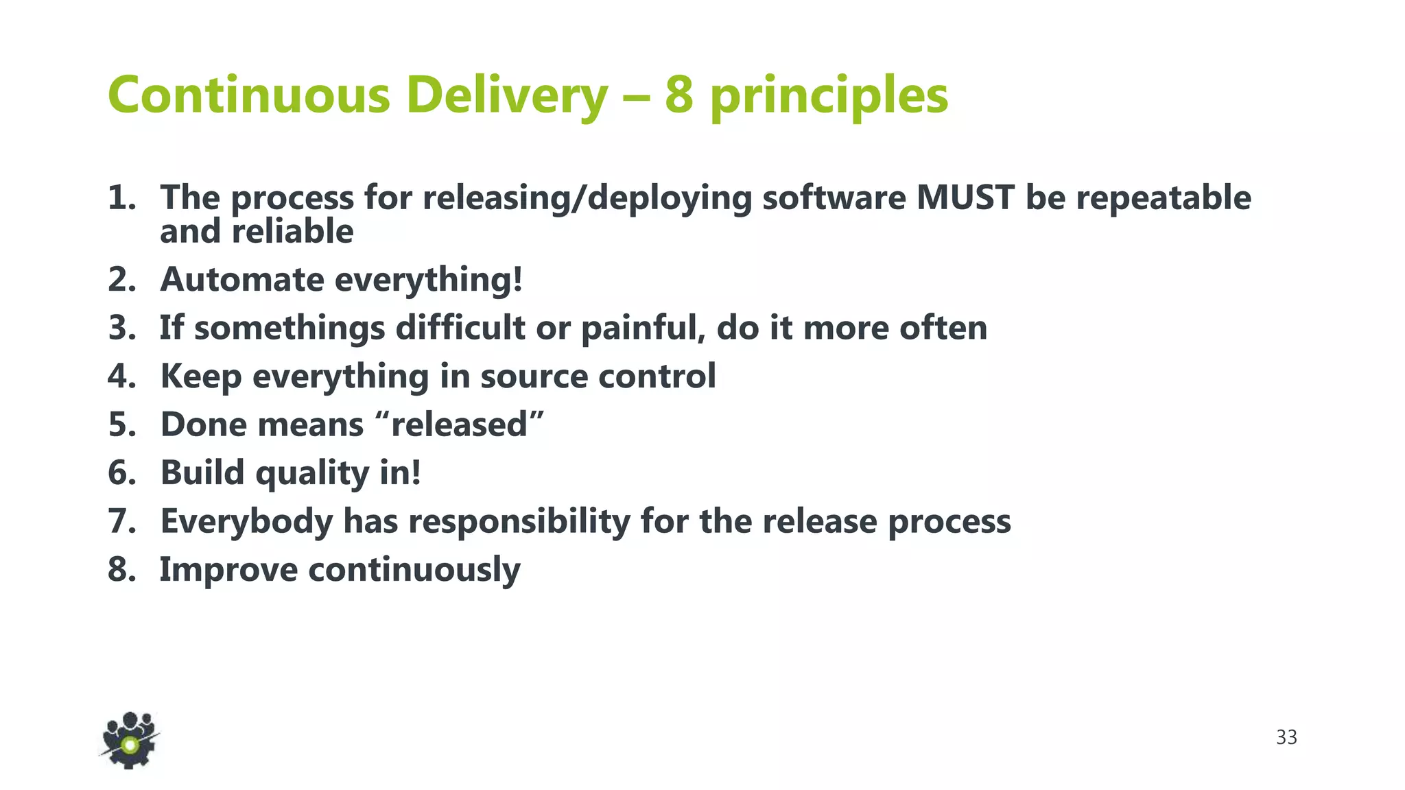 33
Continuous Delivery – 8 principles
1. The process for releasing/deploying software MUST be repeatable
and reliable
2. Automate everything!
3. If somethings difficult or painful, do it more often
4. Keep everything in source control
5. Done means “released”
6. Build quality in!
7. Everybody has responsibility for the release process
8. Improve continuously
 