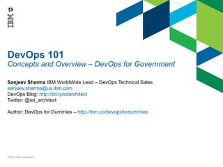DevOps 101

Concepts and Overview – DevOps for Government
Sanjeev Sharma IBM WorldWide Lead – DevOps Technical Sales
sanjeev.sharma@us.ibm.com
DevOps Blog: http://bit.ly/sdarchitect
Twitter: @sd_architect
Author: DevOps for Dummies – http://ibm.co/devopsfordummies

© 2013 IBM Corporation

 