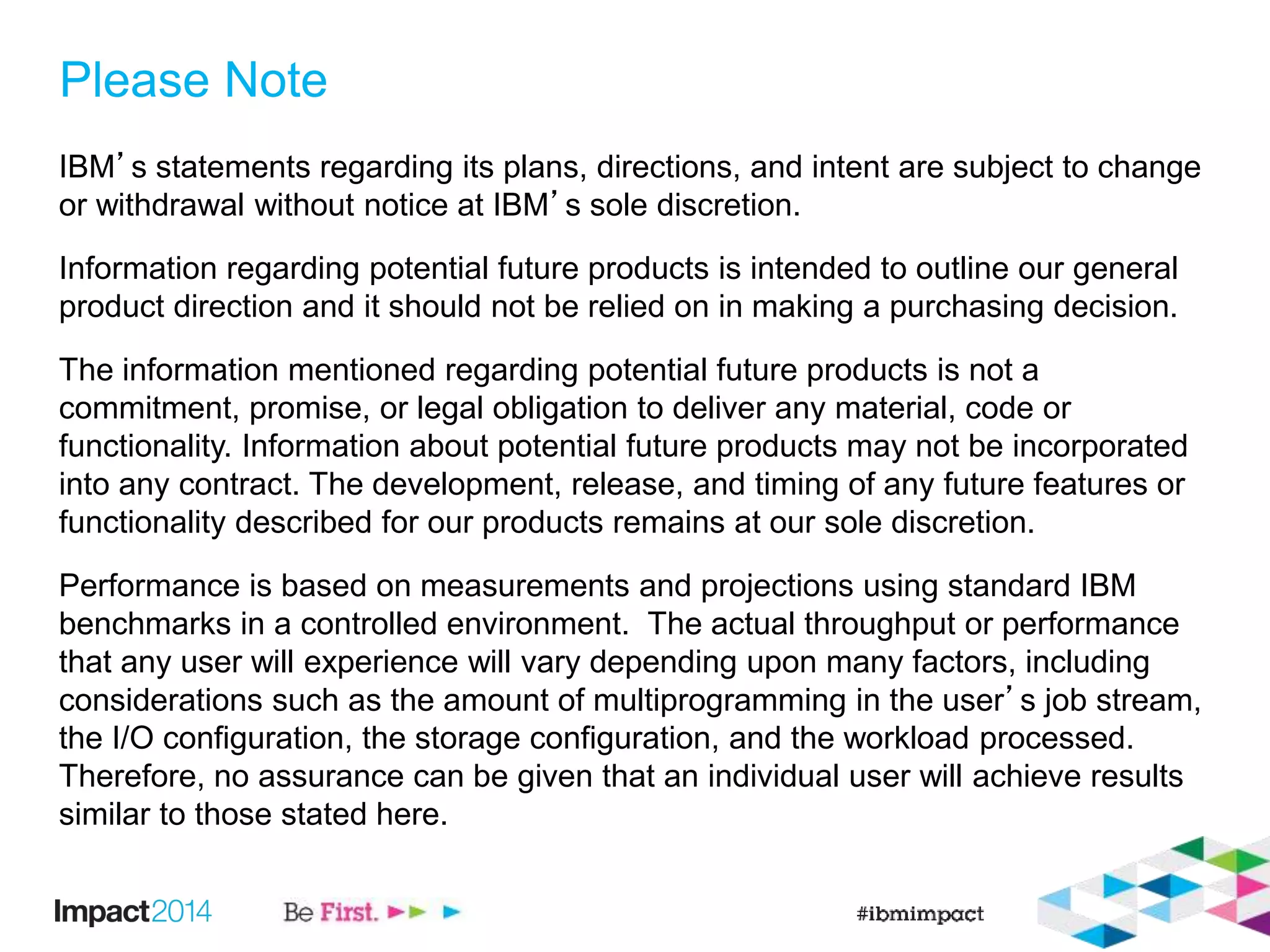 Please Note
IBM’s statements regarding its plans, directions, and intent are subject to change
or withdrawal without notice at IBM’s sole discretion.
Information regarding potential future products is intended to outline our general
product direction and it should not be relied on in making a purchasing decision.
The information mentioned regarding potential future products is not a
commitment, promise, or legal obligation to deliver any material, code or
functionality. Information about potential future products may not be incorporated
into any contract. The development, release, and timing of any future features or
functionality described for our products remains at our sole discretion.
Performance is based on measurements and projections using standard IBM
benchmarks in a controlled environment. The actual throughput or performance
that any user will experience will vary depending upon many factors, including
considerations such as the amount of multiprogramming in the user’s job stream,
the I/O configuration, the storage configuration, and the workload processed.
Therefore, no assurance can be given that an individual user will achieve results
similar to those stated here.
 