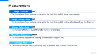 Measurement
CLTChange Lead Time
• The time elapse from pushing a change to the mainline and till it reach production
CFTChange Feedback Time
• The time elapse from pushing a change to the mainline and till getting a feedback from the CI server
CFRChange Failure Rate
• The number of failures out of the total number of changes
MTTRMean Time To Recover
• The mean time elapse from alerting on CI break till fixed by RnD
CRCoverage Rate
• The number of code lines covered by tests out of the total number of code lines
 