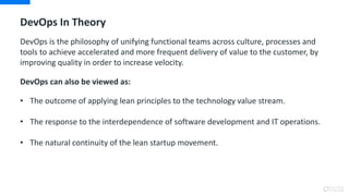 DevOps In Theory
DevOps is the philosophy of unifying functional teams across culture, processes and
tools to achieve accelerated and more frequent delivery of value to the customer, by
improving quality in order to increase velocity.
DevOps can also be viewed as:
• The outcome of applying lean principles to the technology value stream.
• The response to the interdependence of software development and IT operations.
• The natural continuity of the lean startup movement.
 