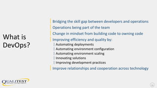 What is
DevOps?
|Bridging the skill gap between developers and operations
|Operations being part of the team
|Change in mindset from building code to owning code
|Improving efficiency and quality by:
| Automating deployments
| Automating environment configuration
| Automating environment scaling
| Innovating solutions
| Improving development practices
|Improve relationships and cooperation across technology
13
 