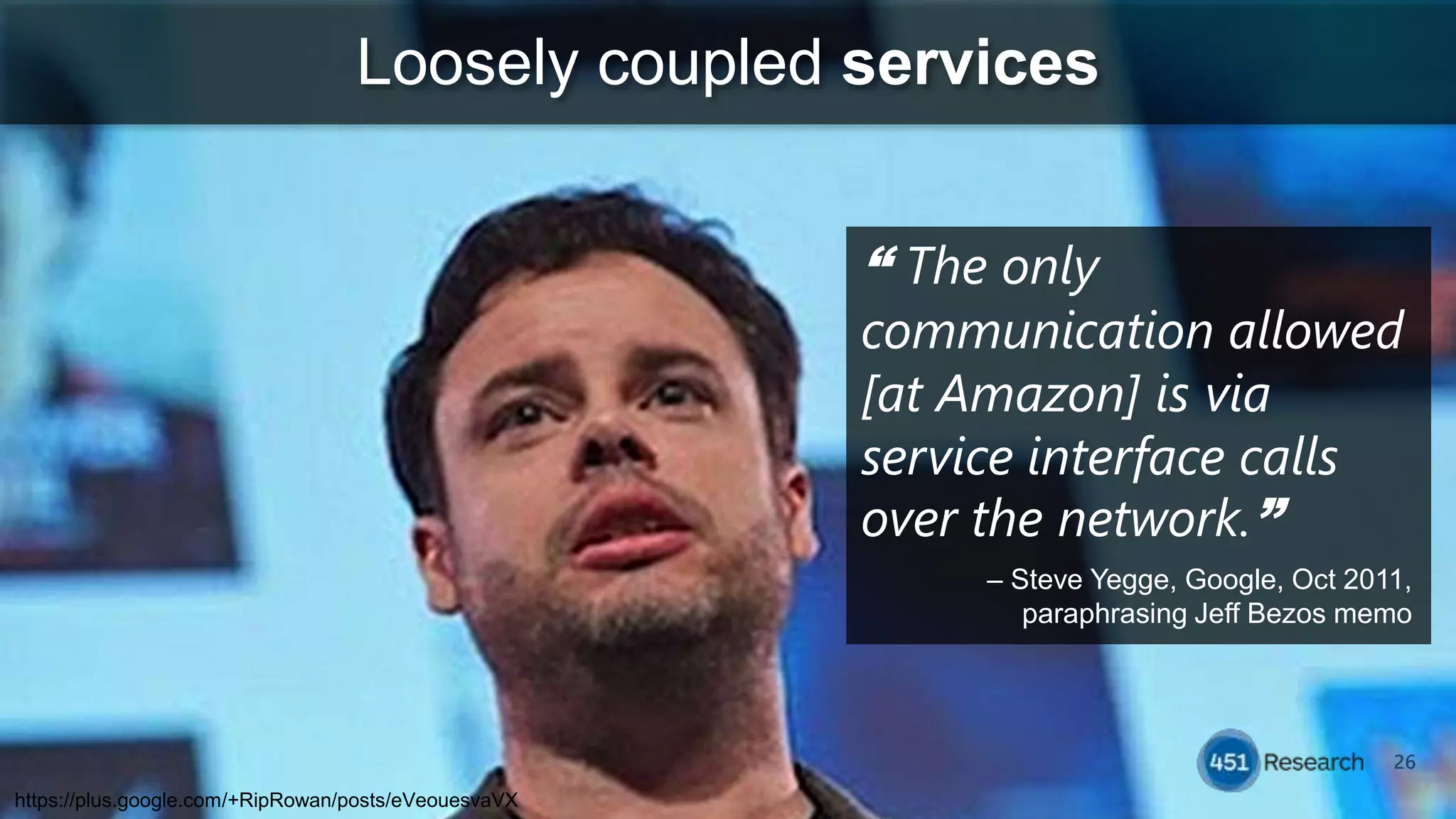 26
Loosely coupled services
“ The only
communication allowed
[at Amazon] is via
service interface calls
over the network.”
– Steve Yegge, Google, Oct 2011,
paraphrasing Jeff Bezos memo
https://plus.google.com/+RipRowan/posts/eVeouesvaVX
 