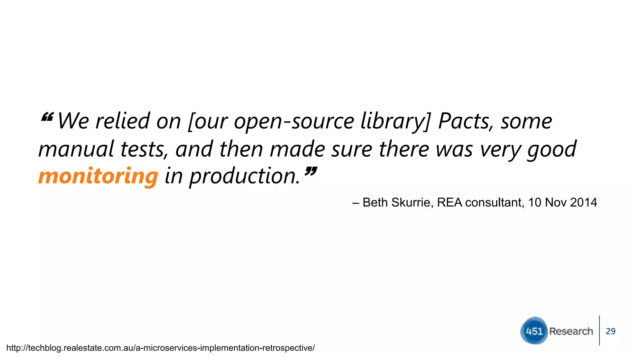 29
“ We relied on [our open-source library] Pacts, some
manual tests, and then made sure there was very good
monitoring in production.”
– Beth Skurrie, REA consultant, 10 Nov 2014
http://techblog.realestate.com.au/a-microservices-implementation-retrospective/
 