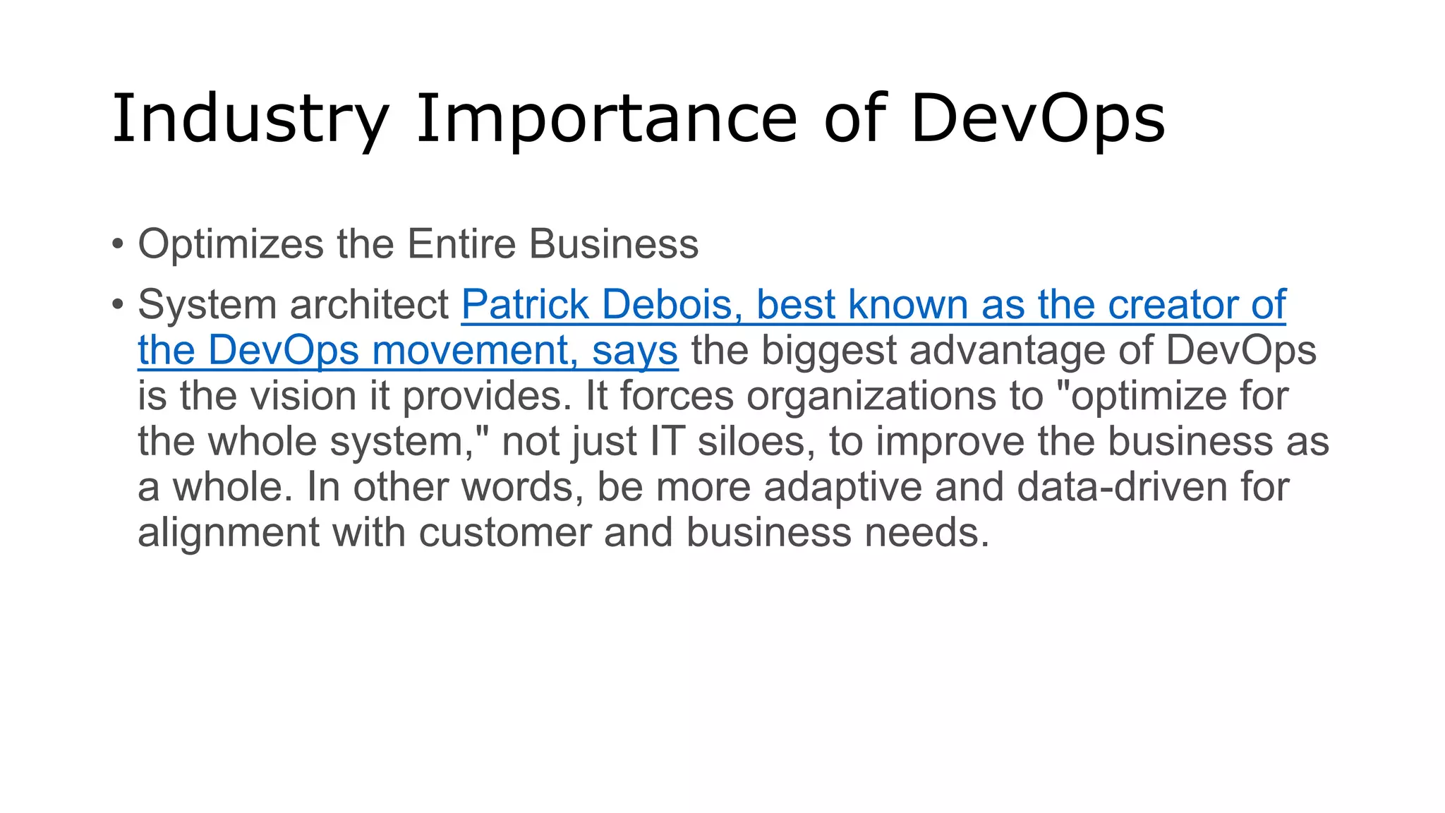 Industry Importance of DevOps
• Optimizes the Entire Business
• System architect Patrick Debois, best known as the creator of
the DevOps movement, says the biggest advantage of DevOps
is the vision it provides. It forces organizations to "optimize for
the whole system," not just IT siloes, to improve the business as
a whole. In other words, be more adaptive and data-driven for
alignment with customer and business needs.
 