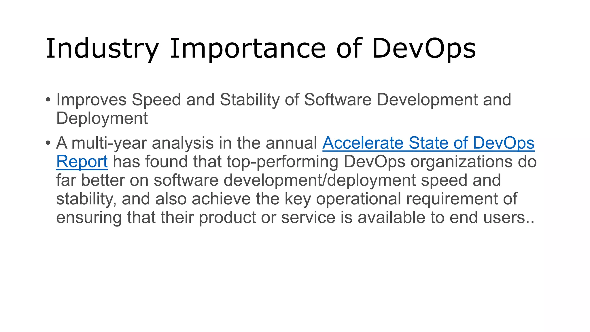 Industry Importance of DevOps
• Improves Speed and Stability of Software Development and
Deployment
• A multi-year analysis in the annual Accelerate State of DevOps
Report has found that top-performing DevOps organizations do
far better on software development/deployment speed and
stability, and also achieve the key operational requirement of
ensuring that their product or service is available to end users..
 