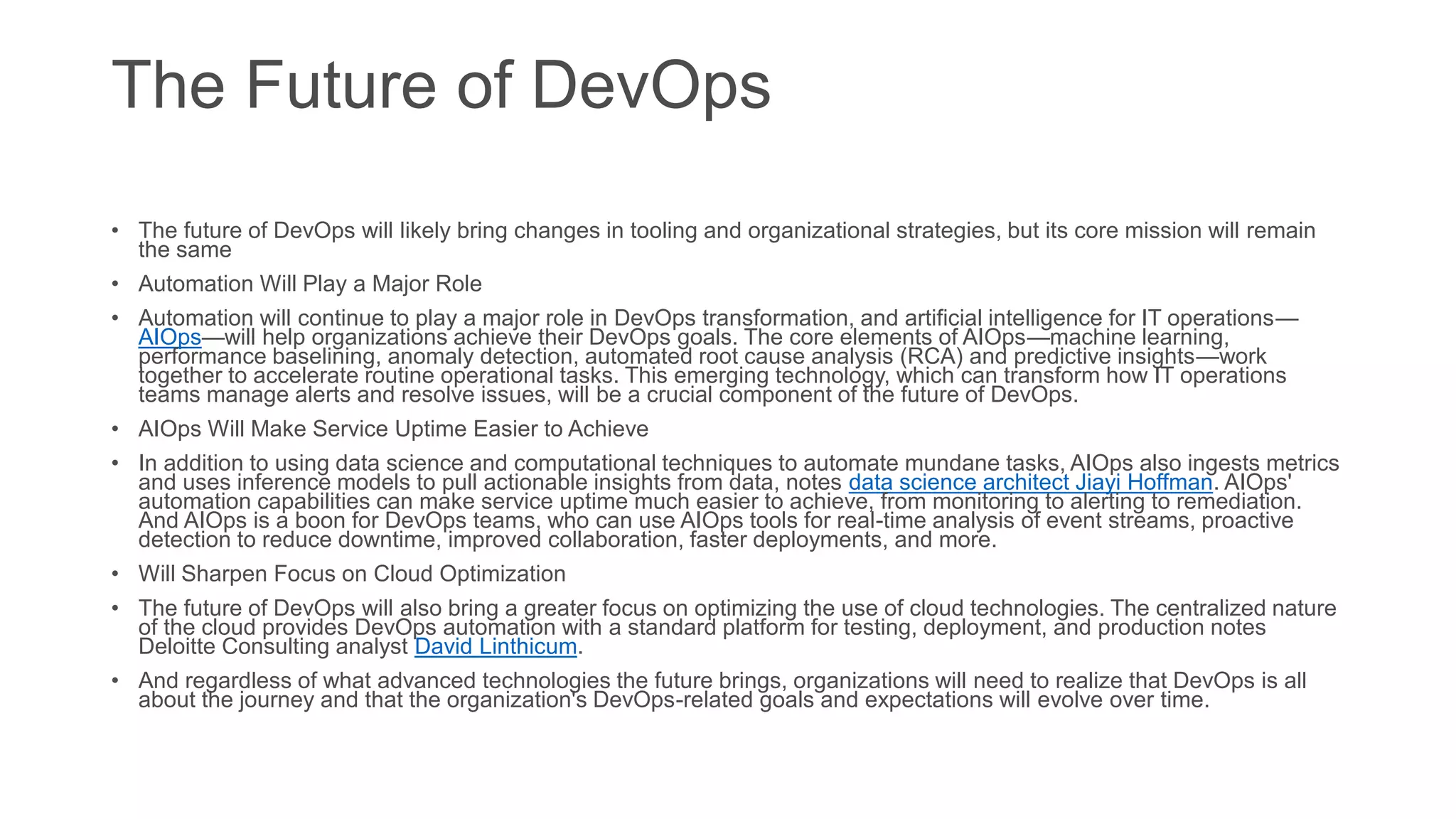 The Future of DevOps
• The future of DevOps will likely bring changes in tooling and organizational strategies, but its core mission will remain
the same
• Automation Will Play a Major Role
• Automation will continue to play a major role in DevOps transformation, and artificial intelligence for IT operations—
AIOps—will help organizations achieve their DevOps goals. The core elements of AIOps—machine learning,
performance baselining, anomaly detection, automated root cause analysis (RCA) and predictive insights—work
together to accelerate routine operational tasks. This emerging technology, which can transform how IT operations
teams manage alerts and resolve issues, will be a crucial component of the future of DevOps.
• AIOps Will Make Service Uptime Easier to Achieve
• In addition to using data science and computational techniques to automate mundane tasks, AIOps also ingests metrics
and uses inference models to pull actionable insights from data, notes data science architect Jiayi Hoffman. AIOps'
automation capabilities can make service uptime much easier to achieve, from monitoring to alerting to remediation.
And AIOps is a boon for DevOps teams, who can use AIOps tools for real-time analysis of event streams, proactive
detection to reduce downtime, improved collaboration, faster deployments, and more.
• Will Sharpen Focus on Cloud Optimization
• The future of DevOps will also bring a greater focus on optimizing the use of cloud technologies. The centralized nature
of the cloud provides DevOps automation with a standard platform for testing, deployment, and production notes
Deloitte Consulting analyst David Linthicum.
• And regardless of what advanced technologies the future brings, organizations will need to realize that DevOps is all
about the journey and that the organization's DevOps-related goals and expectations will evolve over time.
 