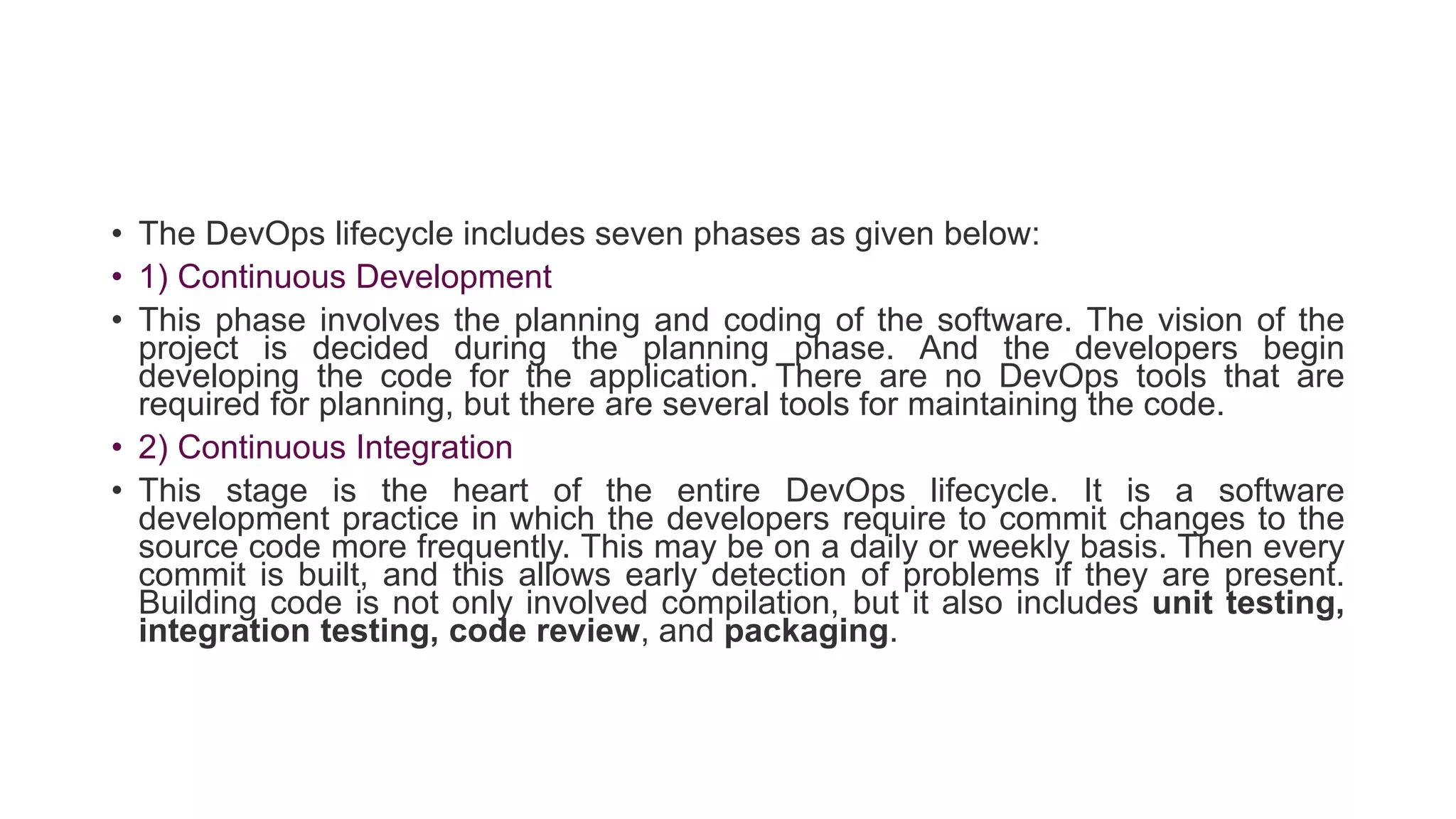 • The DevOps lifecycle includes seven phases as given below:
• 1) Continuous Development
• This phase involves the planning and coding of the software. The vision of the
project is decided during the planning phase. And the developers begin
developing the code for the application. There are no DevOps tools that are
required for planning, but there are several tools for maintaining the code.
• 2) Continuous Integration
• This stage is the heart of the entire DevOps lifecycle. It is a software
development practice in which the developers require to commit changes to the
source code more frequently. This may be on a daily or weekly basis. Then every
commit is built, and this allows early detection of problems if they are present.
Building code is not only involved compilation, but it also includes unit testing,
integration testing, code review, and packaging.
 