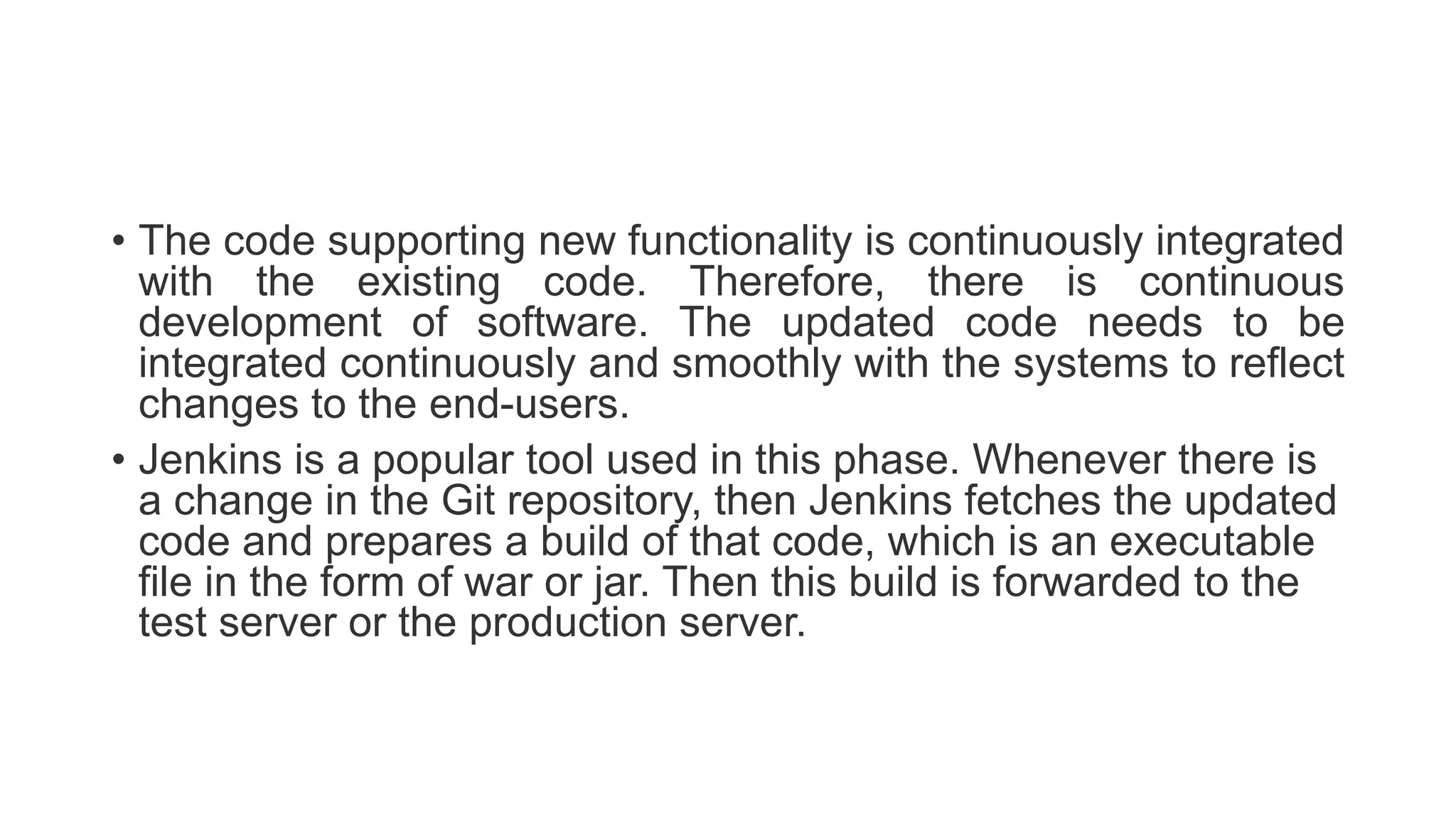 • The code supporting new functionality is continuously integrated
with the existing code. Therefore, there is continuous
development of software. The updated code needs to be
integrated continuously and smoothly with the systems to reflect
changes to the end-users.
• Jenkins is a popular tool used in this phase. Whenever there is
a change in the Git repository, then Jenkins fetches the updated
code and prepares a build of that code, which is an executable
file in the form of war or jar. Then this build is forwarded to the
test server or the production server.
 