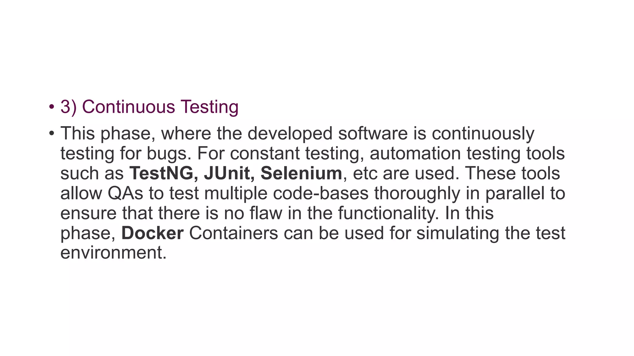 • 3) Continuous Testing
• This phase, where the developed software is continuously
testing for bugs. For constant testing, automation testing tools
such as TestNG, JUnit, Selenium, etc are used. These tools
allow QAs to test multiple code-bases thoroughly in parallel to
ensure that there is no flaw in the functionality. In this
phase, Docker Containers can be used for simulating the test
environment.
 