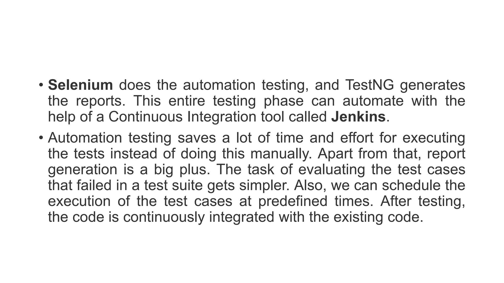 • Selenium does the automation testing, and TestNG generates
the reports. This entire testing phase can automate with the
help of a Continuous Integration tool called Jenkins.
• Automation testing saves a lot of time and effort for executing
the tests instead of doing this manually. Apart from that, report
generation is a big plus. The task of evaluating the test cases
that failed in a test suite gets simpler. Also, we can schedule the
execution of the test cases at predefined times. After testing,
the code is continuously integrated with the existing code.
 