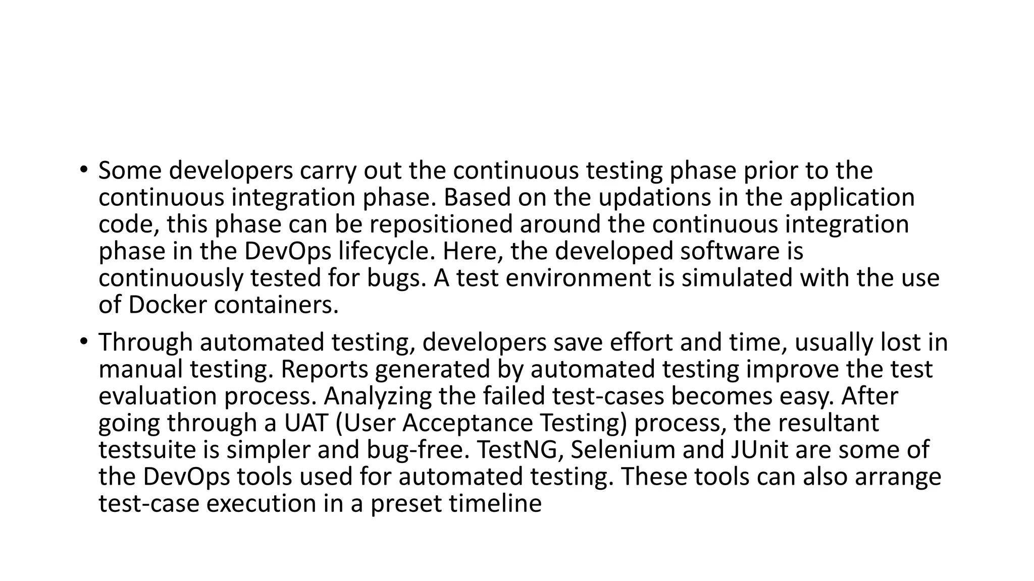 • Some developers carry out the continuous testing phase prior to the
continuous integration phase. Based on the updations in the application
code, this phase can be repositioned around the continuous integration
phase in the DevOps lifecycle. Here, the developed software is
continuously tested for bugs. A test environment is simulated with the use
of Docker containers.
• Through automated testing, developers save effort and time, usually lost in
manual testing. Reports generated by automated testing improve the test
evaluation process. Analyzing the failed test-cases becomes easy. After
going through a UAT (User Acceptance Testing) process, the resultant
testsuite is simpler and bug-free. TestNG, Selenium and JUnit are some of
the DevOps tools used for automated testing. These tools can also arrange
test-case execution in a preset timeline
 