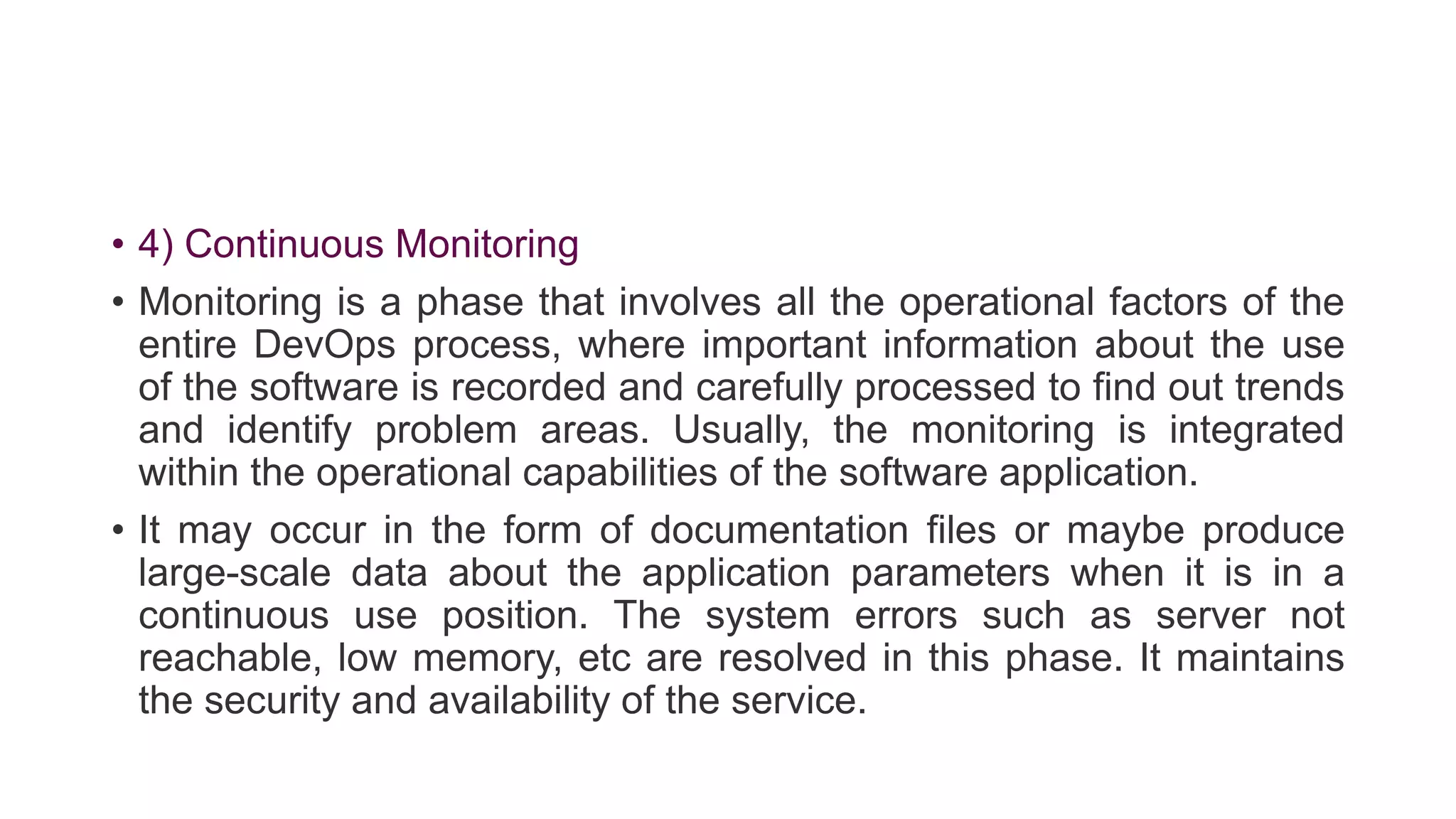 • 4) Continuous Monitoring
• Monitoring is a phase that involves all the operational factors of the
entire DevOps process, where important information about the use
of the software is recorded and carefully processed to find out trends
and identify problem areas. Usually, the monitoring is integrated
within the operational capabilities of the software application.
• It may occur in the form of documentation files or maybe produce
large-scale data about the application parameters when it is in a
continuous use position. The system errors such as server not
reachable, low memory, etc are resolved in this phase. It maintains
the security and availability of the service.
 