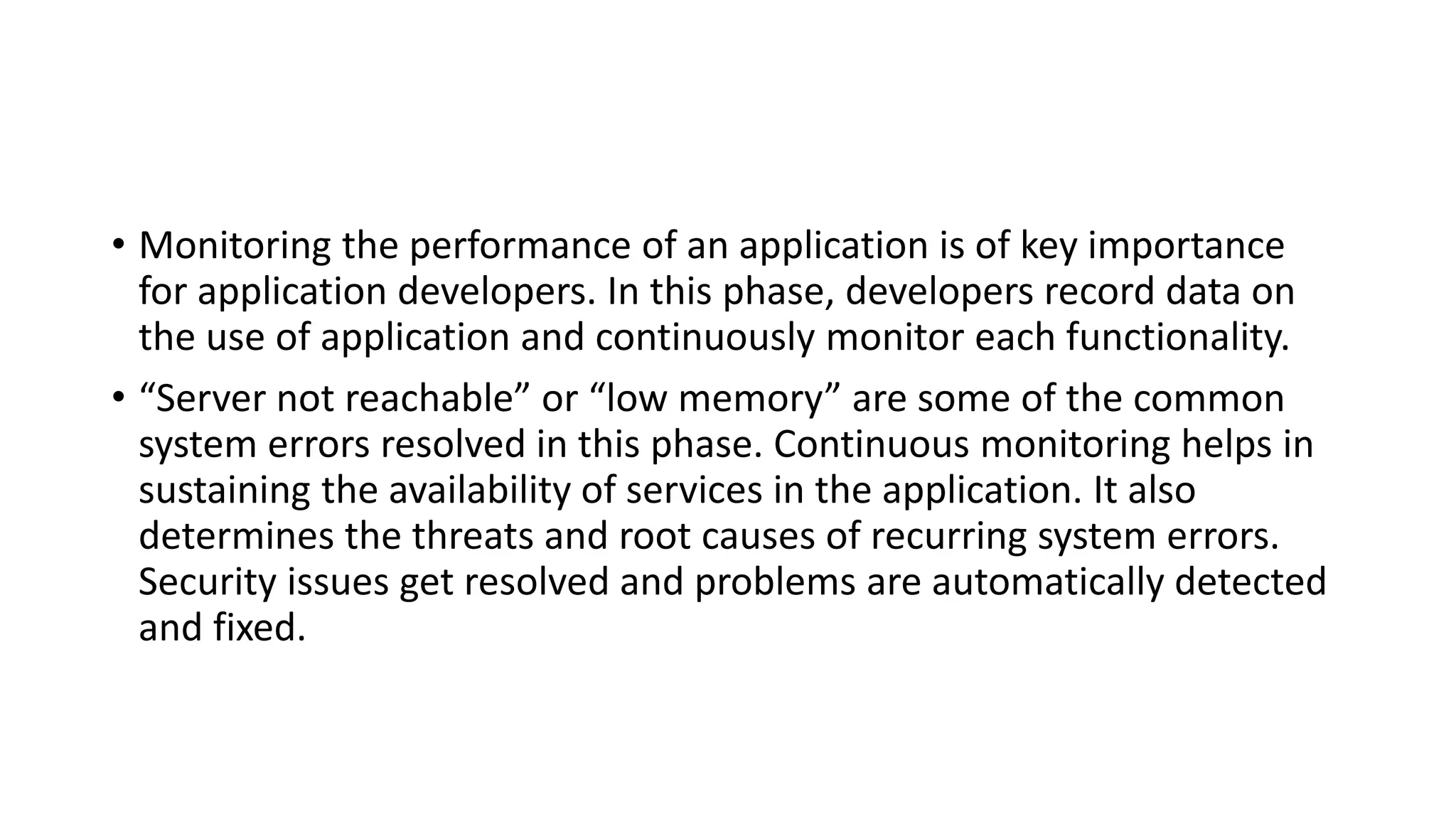 • Monitoring the performance of an application is of key importance
for application developers. In this phase, developers record data on
the use of application and continuously monitor each functionality.
• “Server not reachable” or “low memory” are some of the common
system errors resolved in this phase. Continuous monitoring helps in
sustaining the availability of services in the application. It also
determines the threats and root causes of recurring system errors.
Security issues get resolved and problems are automatically detected
and fixed.
 