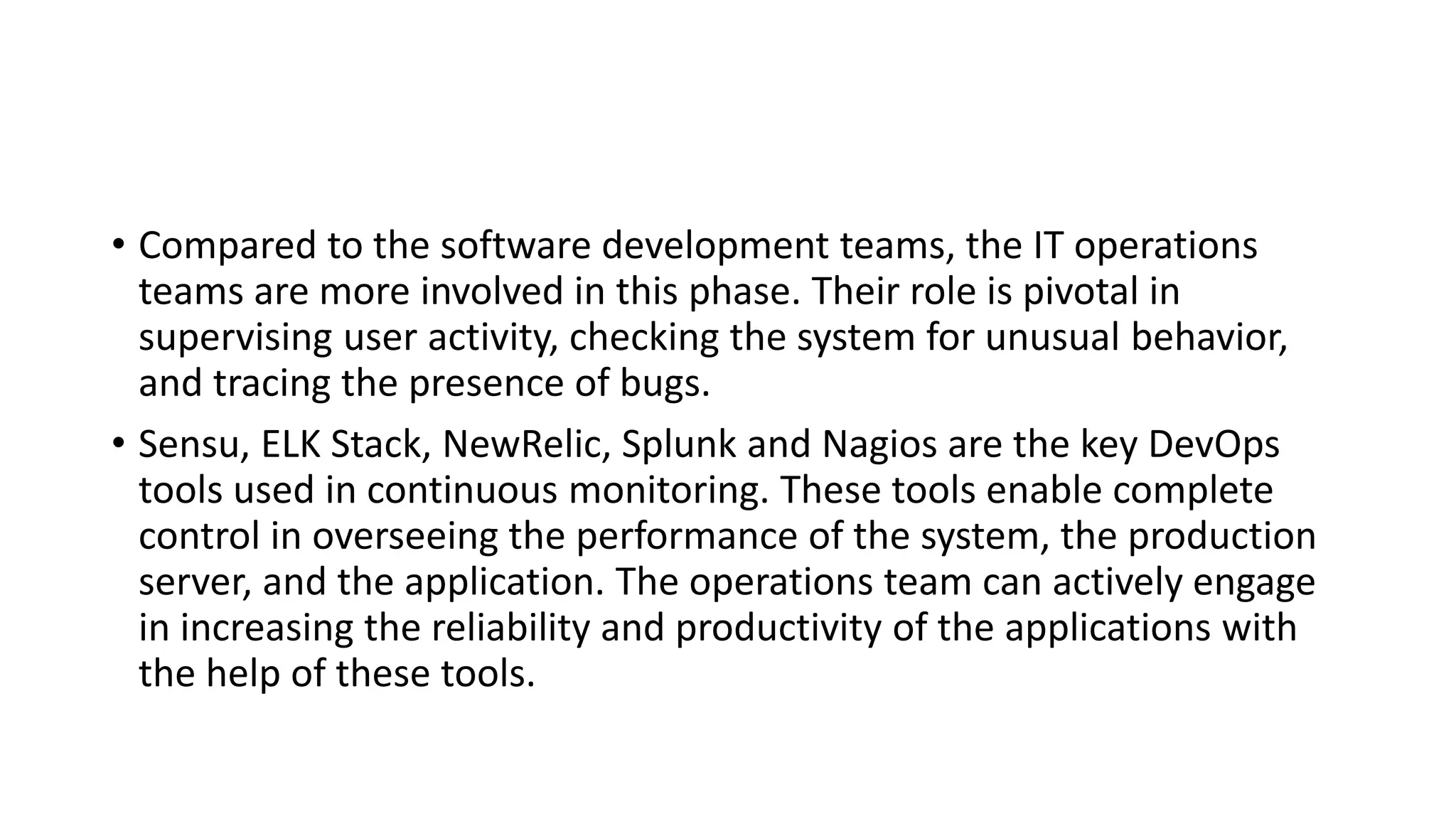 • Compared to the software development teams, the IT operations
teams are more involved in this phase. Their role is pivotal in
supervising user activity, checking the system for unusual behavior,
and tracing the presence of bugs.
• Sensu, ELK Stack, NewRelic, Splunk and Nagios are the key DevOps
tools used in continuous monitoring. These tools enable complete
control in overseeing the performance of the system, the production
server, and the application. The operations team can actively engage
in increasing the reliability and productivity of the applications with
the help of these tools.
 