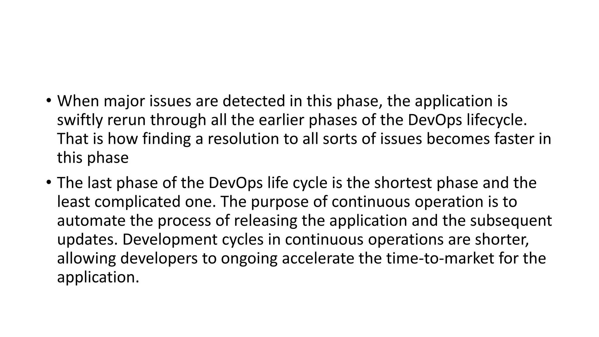 • When major issues are detected in this phase, the application is
swiftly rerun through all the earlier phases of the DevOps lifecycle.
That is how finding a resolution to all sorts of issues becomes faster in
this phase
• The last phase of the DevOps life cycle is the shortest phase and the
least complicated one. The purpose of continuous operation is to
automate the process of releasing the application and the subsequent
updates. Development cycles in continuous operations are shorter,
allowing developers to ongoing accelerate the time-to-market for the
application.
 