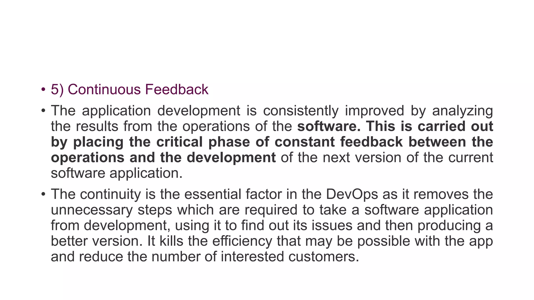 • 5) Continuous Feedback
• The application development is consistently improved by analyzing
the results from the operations of the software. This is carried out
by placing the critical phase of constant feedback between the
operations and the development of the next version of the current
software application.
• The continuity is the essential factor in the DevOps as it removes the
unnecessary steps which are required to take a software application
from development, using it to find out its issues and then producing a
better version. It kills the efficiency that may be possible with the app
and reduce the number of interested customers.
 