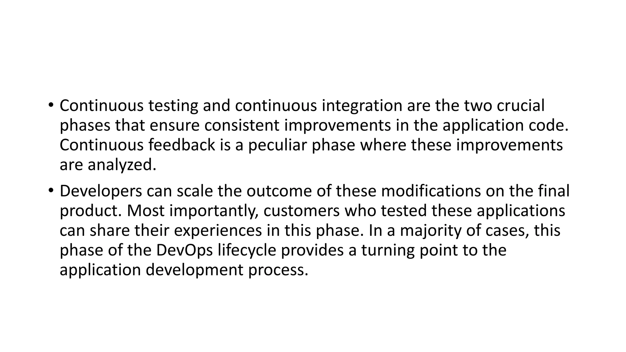 • Continuous testing and continuous integration are the two crucial
phases that ensure consistent improvements in the application code.
Continuous feedback is a peculiar phase where these improvements
are analyzed.
• Developers can scale the outcome of these modifications on the final
product. Most importantly, customers who tested these applications
can share their experiences in this phase. In a majority of cases, this
phase of the DevOps lifecycle provides a turning point to the
application development process.
 
