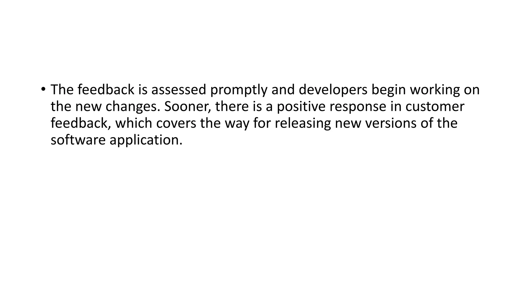 • The feedback is assessed promptly and developers begin working on
the new changes. Sooner, there is a positive response in customer
feedback, which covers the way for releasing new versions of the
software application.
 