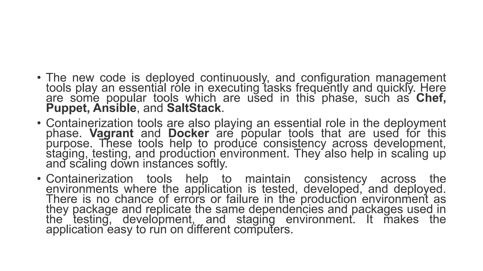 • The new code is deployed continuously, and configuration management
tools play an essential role in executing tasks frequently and quickly. Here
are some popular tools which are used in this phase, such as Chef,
Puppet, Ansible, and SaltStack.
• Containerization tools are also playing an essential role in the deployment
phase. Vagrant and Docker are popular tools that are used for this
purpose. These tools help to produce consistency across development,
staging, testing, and production environment. They also help in scaling up
and scaling down instances softly.
• Containerization tools help to maintain consistency across the
environments where the application is tested, developed, and deployed.
There is no chance of errors or failure in the production environment as
they package and replicate the same dependencies and packages used in
the testing, development, and staging environment. It makes the
application easy to run on different computers.
 
