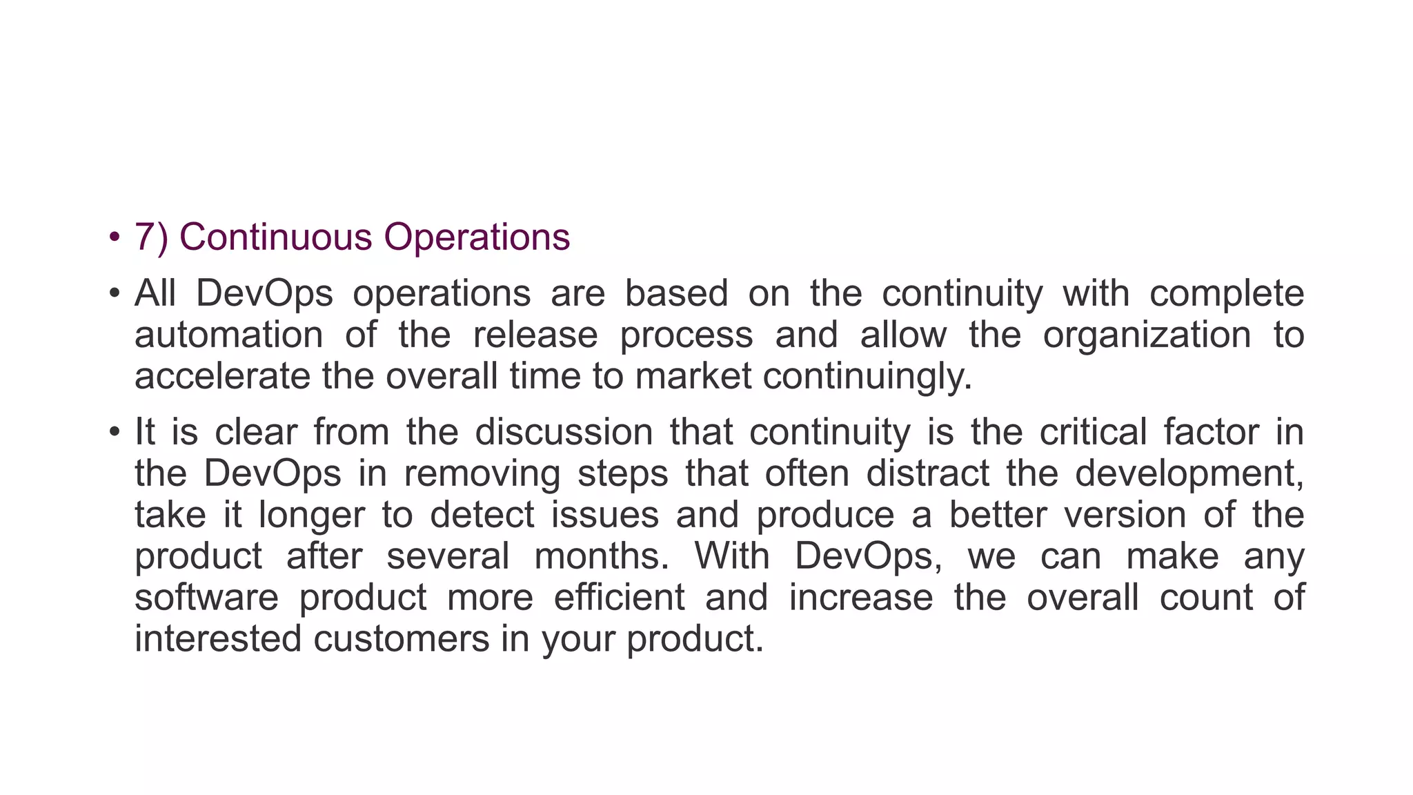 • 7) Continuous Operations
• All DevOps operations are based on the continuity with complete
automation of the release process and allow the organization to
accelerate the overall time to market continuingly.
• It is clear from the discussion that continuity is the critical factor in
the DevOps in removing steps that often distract the development,
take it longer to detect issues and produce a better version of the
product after several months. With DevOps, we can make any
software product more efficient and increase the overall count of
interested customers in your product.
 