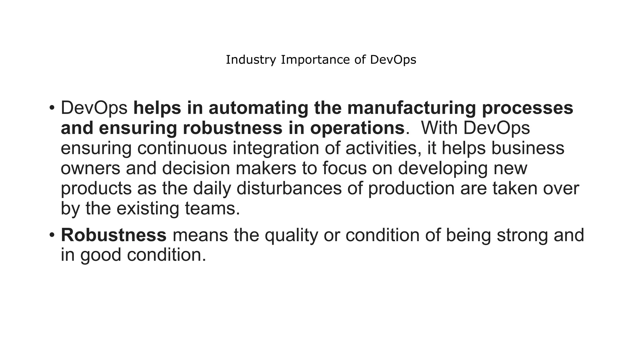 Industry Importance of DevOps
• DevOps helps in automating the manufacturing processes
and ensuring robustness in operations. With DevOps
ensuring continuous integration of activities, it helps business
owners and decision makers to focus on developing new
products as the daily disturbances of production are taken over
by the existing teams.
• Robustness means the quality or condition of being strong and
in good condition.
 