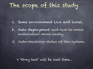 The scope of this study
1. Same environment Live and Local.
2. Auto deployment and test to make
installation more easily.
3. Auto checking status of the system.
* ’Gray text’ will be next time…
 