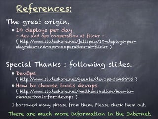 References:
• 10 deploys per day 
- dev and ops cooperation at flickr - 
( http://www.slideshare.net/jallspaw/10-deploys-per-
day-dev-and-ops-cooperation-at-flickr )
• DevOps 
( http://www.slideshare.net/geekle/devops-5348895 )
• How to choose tools devops 
( http://www.slideshare.net/matthewskelton/how-to-
choose-tools-for-devops )
There are much more information in the Internet.
Special Thanks : following slides.
The great origin.
I borrowed many phrase from them. Please check them out.
 