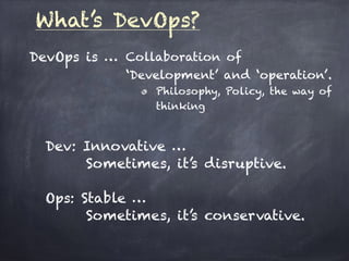 What’s DevOps?
DevOps is … Collaboration of
‘Development’ and ‘operation’.
Philosophy, Policy, the way of
thinking
Dev: Innovative …  
Sometimes, it’s disruptive. 
 
Ops: Stable … 
Sometimes, it’s conservative.
 