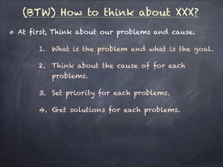 (BTW) How to think about XXX?
At first, Think about our problems and cause.
1. What is the problem and what is the goal.
2. Think about the cause of for each
problems.
3. Set priority for each problems.
4. Get solutions for each problems.
 