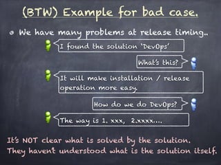 (BTW) Example for bad case.
We have many problems at release timing..
I found the solution ‘DevOps’
What’s this?
It will make installation / release
operation more easy.
How do we do DevOps?
The way is 1. xxx, 2.xxxx….
It’s NOT clear what is solved by the solution.
They haven’t understood what is the solution itself.
 