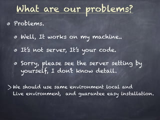 What are our problems?
Problems.
Well, It works on my machine..
It’s not server, It’s your code.
Sorry, please see the server setting by
yourself, I don’t know detail.
We should use same environment local and  
Live environment, and guarantee easy installation.
 