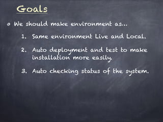 Goals
We should make environment as…
1. Same environment Live and Local.
2. Auto deployment and test to make
installation more easily.
3. Auto checking status of the system.
 