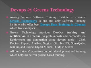  Among Various Software Training Institute in Chennai
Greens Technologys is one and only Software Training
institute who offer best Devops Data Training in Chennai
which live examples.
 Greens Technology provides DevOps training and
certification in Chennai to professionals and corporates on
Deployment and automation using devops tools - Chef,
Docker, Puppet, Ansible, Nagios, Git, TestNG, SonarQube,
Jenkins, and Project Object Model (POM) in Maven.
 All our trainers’ expertises on both development and training
which helps us deliver project based training.
 