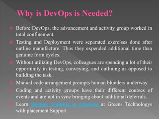  Before DevOps, the advancement and activity group worked in
total confinement.
 Testing and Deployment were separated exercises done after
outline manufacture. Thus they expended additional time than
genuine form cycles.
 Without utilizing DevOps, colleagues are spending a lot of their
opportunity in testing, conveying, and outlining as opposed to
building the task.
 Manual code arrangement prompts human blunders underway
 Coding and activity groups have their different courses of
events and are not in sync bringing about additional deferrals.
 Learn Devops Training in Chennai at Greens Technologys
with placement Support
 