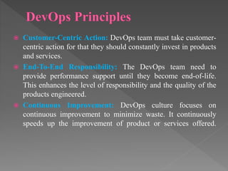  Customer-Centric Action: DevOps team must take customer-
centric action for that they should constantly invest in products
and services.
 End-To-End Responsibility: The DevOps team need to
provide performance support until they become end-of-life.
This enhances the level of responsibility and the quality of the
products engineered.
 Continuous Improvement: DevOps culture focuses on
continuous improvement to minimize waste. It continuously
speeds up the improvement of product or services offered.
 