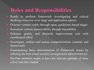  Ready to perform framework investigating and critical
thinking crosswise over stage and application spaces.
 Oversee venture viably through open, guidelines based stages
 Increment venture perceivability thought traceability
 Enhance quality and diminish improvement cost with
coordinated effort
 Investigate, outline and assess computerization contents and
frameworks
 Guaranteeing basic determination of framework issues by
utilizing the best cloud security arrangements administrations
 DevOps architect ought to have the delicate aptitude of issue
solver and fast student
 
