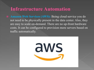  Amazon Web Services (AWS): Being cloud service you do
not need to be physically present in the data center. Also, they
are easy to scale on-demand. There are no up-front hardware
costs. It can be configured to provision more servers based on
traffic automatically.
 