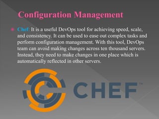  Chef: It is a useful DevOps tool for achieving speed, scale,
and consistency. It can be used to ease out complex tasks and
perform configuration management. With this tool, DevOps
team can avoid making changes across ten thousand servers.
Instead, they need to make changes in one place which is
automatically reflected in other servers.
 