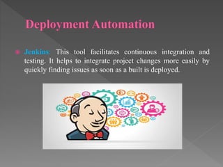 Jenkins: This tool facilitates continuous integration and
testing. It helps to integrate project changes more easily by
quickly finding issues as soon as a built is deployed.
 