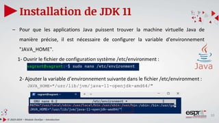 10
Installation de JDK 11
© 2023-2024 – Module DevOps – Introduction
– Pour que les applications Java puissent trouver la machine virtuelle Java de
manière précise, il est nécessaire de configurer la variable d'environnement
"JAVA_HOME".
1- Ouvrir le fichier de configuration système /etc/environment :
2- Ajouter la variable d’environnement suivante dans le fichier /etc/environment :
JAVA_HOME="/usr/lib/jvm/java-11-openjdk-amd64/"
 
