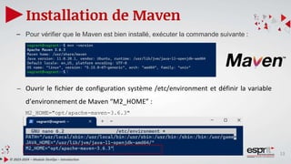 13
Installation de Maven
© 2023-2024 – Module DevOps – Introduction
– Pour vérifier que le Maven est bien installé, exécuter la commande suivante :
– Ouvrir le fichier de configuration système /etc/environment et définir la variable
d’environnement de Maven “M2_HOME” :
M2_HOME="opt/apache-maven-3.6.3"
 