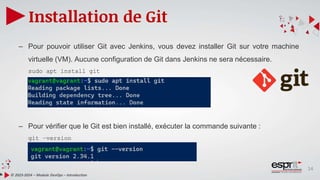 14
Installation de Git
© 2023-2024 – Module DevOps – Introduction
– Pour pouvoir utiliser Git avec Jenkins, vous devez installer Git sur votre machine
virtuelle (VM). Aucune configuration de Git dans Jenkins ne sera nécessaire.
sudo apt install git
– Pour vérifier que le Git est bien installé, exécuter la commande suivante :
git –version
 
