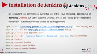 15
Installation de Jenkins
© 2023-2024 – Module DevOps – Introduction
– En exécutant les commandes suivantes en ordre, vous installez, configurez et
démarrez Jenkins sur votre système Ubuntu, prêt à être utilisé pour l'intégration
continue et l'automatisation des tâches de développement.
wget -q -O - https://pkg.jenkins.io/debian-stable/jenkins.io.key | sudo apt-key add -
sudo sh -c 'echo deb http://pkg.jenkins.io/debian-stable binary/ >
/etc/apt/sources.list.d/jenkins.list'
sudo apt-key adv --keyserver keyserver.ubuntu.com --recv-keys 5BA31D57EF5975CA
sudo apt update
sudo apt install jenkins
sudo systemctl start jenkins
sudo systemctl enable jenkins
 