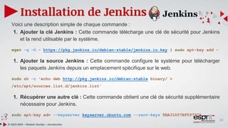 16
Installation de Jenkins
© 2023-2024 – Module DevOps – Introduction
Voici une description simple de chaque commande :
1. Ajouter la clé Jenkins : Cette commande télécharge une clé de sécurité pour Jenkins
et la rend utilisable par le système.
wget -q -O - https://pkg.jenkins.io/debian-stable/jenkins.io.key | sudo apt-key add -
1. Ajouter la source Jenkins : Cette commande configure le système pour télécharger
les paquets Jenkins depuis un emplacement spécifique sur le web.
sudo sh -c 'echo deb http://pkg.jenkins.io/debian-stable binary/ >
/etc/apt/sources.list.d/jenkins.list'
1. Récupérer une autre clé : Cette commande obtient une clé de sécurité supplémentaire
nécessaire pour Jenkins.
sudo apt-key adv --keyserver keyserver.ubuntu.com --recv-keys 5BA31D57EF5975CA
 