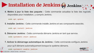 17
Installation de Jenkins
© 2023-2024 – Module DevOps – Introduction
4. Mettre à jour la liste des paquets : Cette commande actualise la liste des logiciels
disponibles pour installation, y compris Jenkins.
sudo apt update
5. Installer Jenkins : Cette commande installe Jenkins et ses composants associés.
sudo apt install jenkins
6. Démarrer Jenkins : Cette commande démarre Jenkins en tant que service.
sudo systemctl start jenkins
7. Activer le démarrage automatique de Jenkins : Cette commande configure Jenkins
pour qu'il démarre automatiquement lorsque le système démarre.
sudo systemctl enable jenkins
 