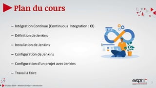 2
Plan du cours
© 2023-2024 – Module DevOps – Introduction
– Intégration Continue (Continuous Integration : CI)
– Définition de Jenkins
– Installation de Jenkins
– Configuration de Jenkins
– Configuration d’un projet avec Jenkins
– Travail à faire
 